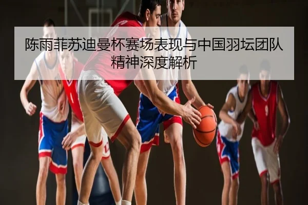 陈雨菲苏迪曼杯赛场表现与中国羽坛团队精神深度解析