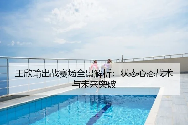 王欣瑜出战赛场全景解析：状态心态战术与未来突破