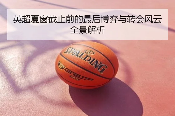 英超夏窗截止前的最后博弈与转会风云全景解析