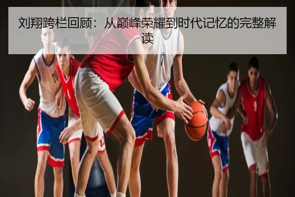 刘翔跨栏回顾：从巅峰荣耀到时代记忆的完整解读