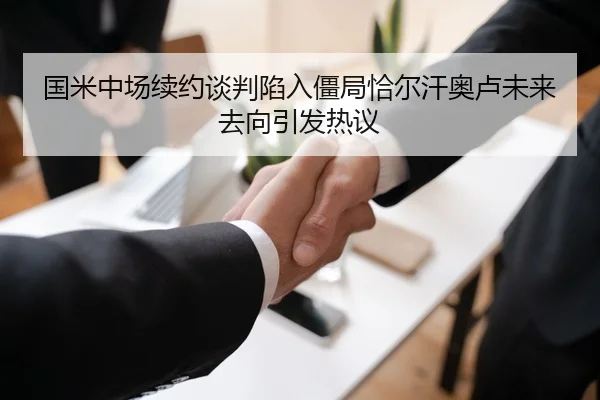 国米中场续约谈判陷入僵局恰尔汗奥卢未来去向引发热议