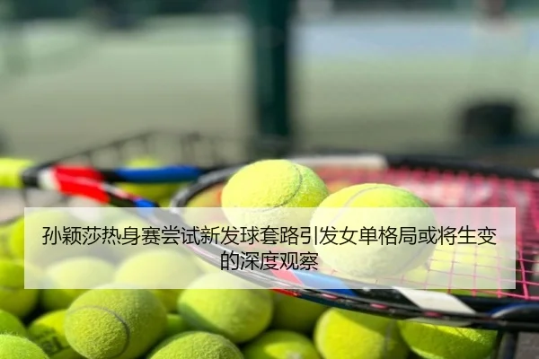 孙颖莎热身赛尝试新发球套路引发女单格局或将生变的深度观察