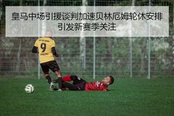皇马中场引援谈判加速贝林厄姆轮休安排引发新赛季关注