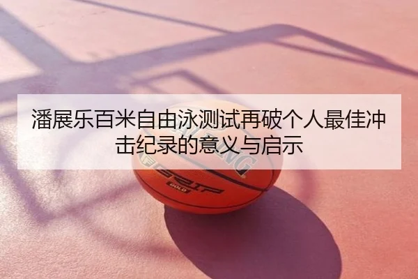 潘展乐百米自由泳测试再破个人最佳冲击纪录的意义与启示