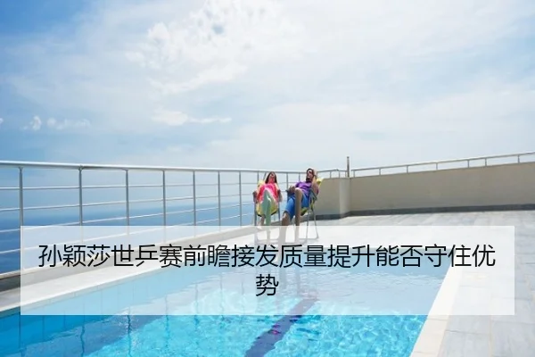 孙颖莎世乒赛前瞻接发质量提升能否守住优势