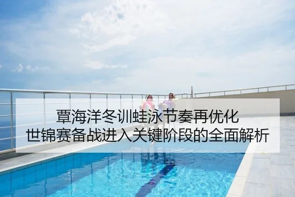 覃海洋冬训蛙泳节奏再优化 世锦赛备战进入关键阶段的全面解析
